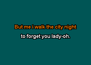 But me i walk the city night

to forget you lady-oh.