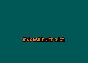 it doesit hurts a lot.
