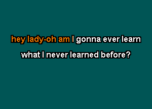 hey lady-oh am I gonna ever learn

whatl never learned before?
