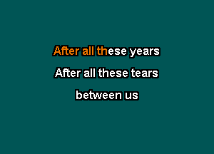 After all these years

After all these tears

between us