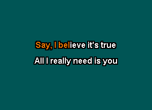 Say, I believe it's true

All I really need is you