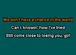 We don't have a chance in the world

Can I, knowin' how I've tried

Still come close to losing you, girl