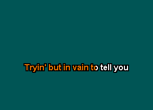 Tryin' but in vain to tell you