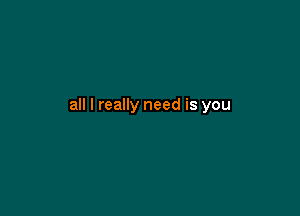 all I really need is you
