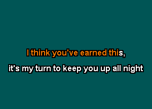 I think you've earned this,

it's my turn to keep you up all night