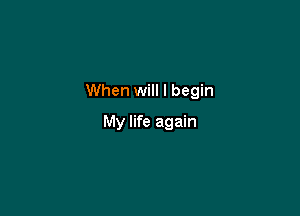 When will I begin

My life again