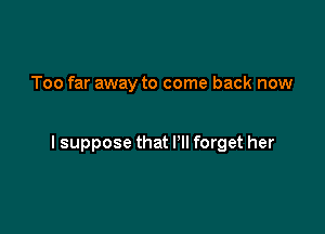 Too far away to come back now

I suppose that I'll forget her