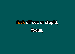 fuck off coz ur stupid,

focus.