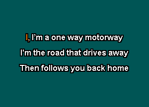 l, Pm a one way motorway

I'm the road that drives away

Then follows you back home