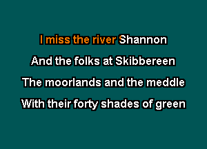 I miss the river Shannon
And the folks at Skibbereen

The moorlands and the meddle

With their forty shades of green