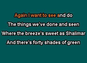 Again I want to see and do
The things we've done and seen
Where the breeze's sweet as Shalimar

And there's fOIty shades of green