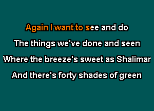 Again I want to see and do
The things we've done and seen
Where the breeze's sweet as Shalimar

And there's fOIty shades of green