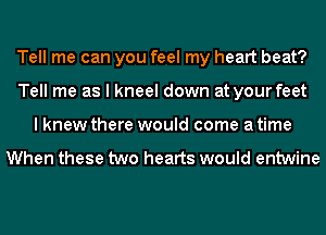 Tell me can you feel my heart beat?
Tell me as I kneel down at your feet
I knew there would come a time

When these two hearts would entwine