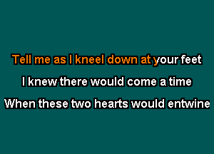 Tell me as I kneel down at your feet
I knew there would come a time

When these two hearts would entwine