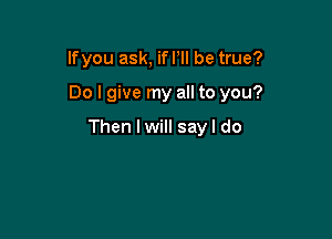 lfyou ask, if Pll be true?

Do I give my all to you?

Then I will sayl do