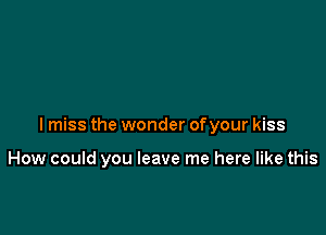 Imiss the wonder of your kiss

How could you leave me here like this