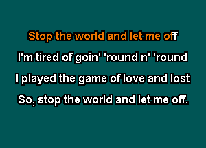 Stop the world and let me off
I'm tired of goin' 'round n' 'round
I played the game oflove and lost

So, stop the world and let me off.