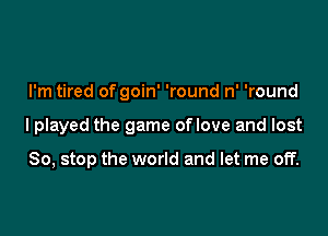 I'm tired of goin' 'round n' 'round

lplayed the game oflove and lost

So, stop the world and let me off.