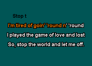 I'm tired of goin' 'round n' 'round

lplayed the game oflove and lost

So, stop the world and let me off.