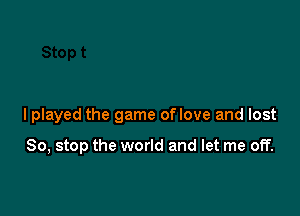 I played the game of love and lost

So, stop the world and let me off.