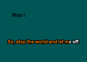 So, stop the world and let me off.