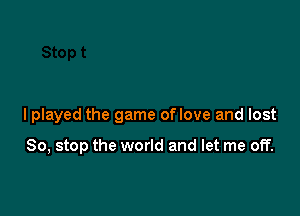 I played the game of love and lost

So, stop the world and let me off.