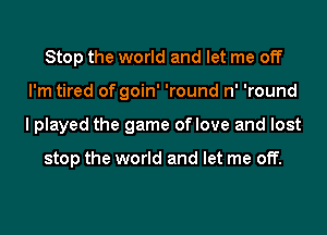Stop the world and let me off
I'm tired of goin' 'round n' 'round
I played the game oflove and lost

stop the world and let me off.