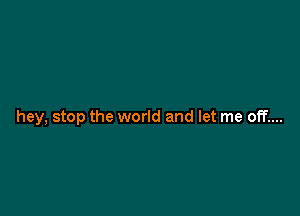 hey, stop the world and let me off....