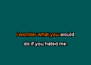 lwonder what you would

do ifyou hated me.