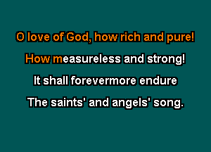 0 love of God, how rich and pure!
How measureless and strong!
It shall forevermore endure

The saints' and angels' song.

g