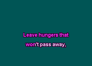 Leave hungers that

won't pass away,