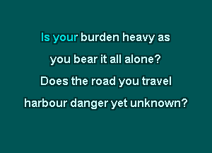 Is your burden heavy as
you bear it all alone?

Does the road you travel

harbour danger yet unknown?