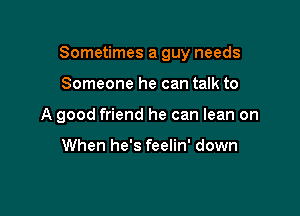 Sometimes a guy needs

Someone he can talk to
A good friend he can lean on

When he's feelin' down