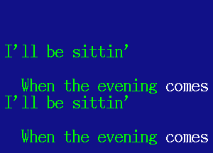 I ll be sittin

When the evening comes
I ll be sittin

When the evening comes