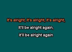 It's alright, it's alright, it's alright,

It'll be alright again,
it'll be alright again