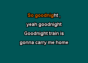 So goodnight,

yeah goodnight

Goodnight train is

gonna carry me home