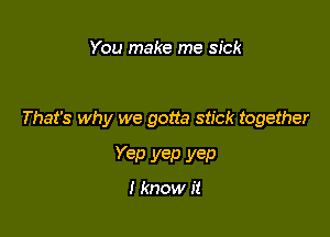 You make me sick

That's why we gotta stick together

Yep yep yep

I know it