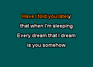 Have I told you lately

that when I'm sleeping

Every dream that I dream

is you somehow