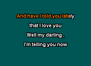 And have I told you lately

thatl love you
Well my darling,

I'm telling you now