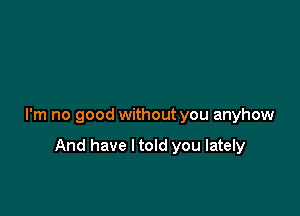 I'm no good without you anyhow

And have ltold you lately