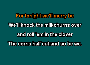 For tonight we'll merry be

We'll knock the milkchurns over
and roll 'em in the clover

The corns halfcut and so be we.