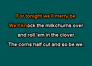 For tonight we'll merry be

We'll knock the milkchurns over
and roll 'em in the clover

The corns halfcut and so be we.