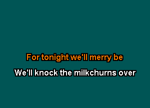 For tonight we'll merry be

We'll knock the milkchurns over