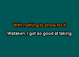 With nothing to show for it

Mistaken, I got so good at taking