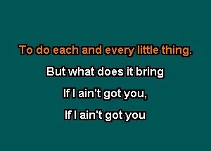 To do each and every little thing.
But what does it bring

lfl ain't got you,

lfl ain't got you
