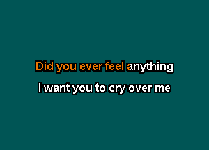 Did you ever feel anything

I want you to cry over me