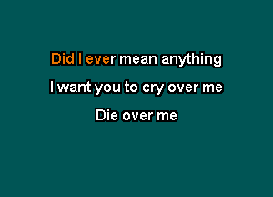 Did I ever mean anything

I want you to cry over me

Die over me