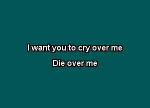 I want you to cry over me

Die over me