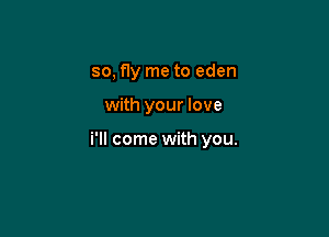 so, fly me to eden

with your love

i'll come with you.