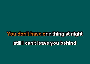 You don't have one thing at night

still I can't leave you behind